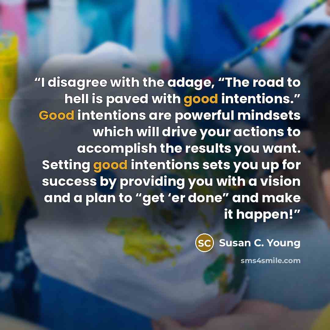 “I disagree with the adage, “The road to hell is paved with good intentions.” Good intentions are powerful mindsets which will drive your actions to accomplish the results you want. Setting good intentions sets you up for success by providing you with a vision and a plan to “get ‘er done” and make…” quote by Susan C. Young