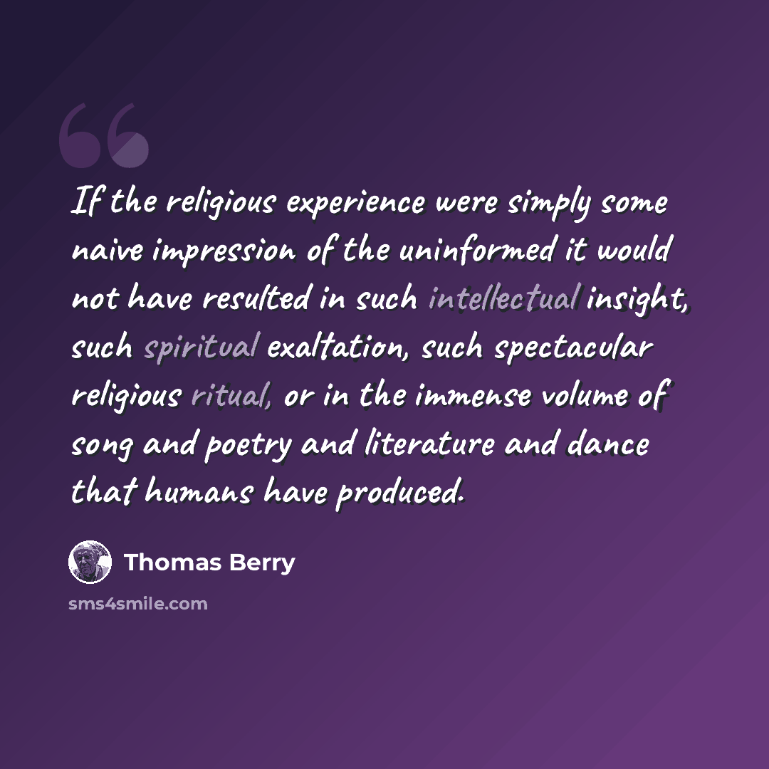 “If the religious experience were simply some naive impression of the uninformed it would not have resulted in such intellectual insight, such spiritual exaltation, such spectacular religious ritual, or in the immense volume of song and poetry and literature and dance that humans have produced.” quote by Thomas Berry