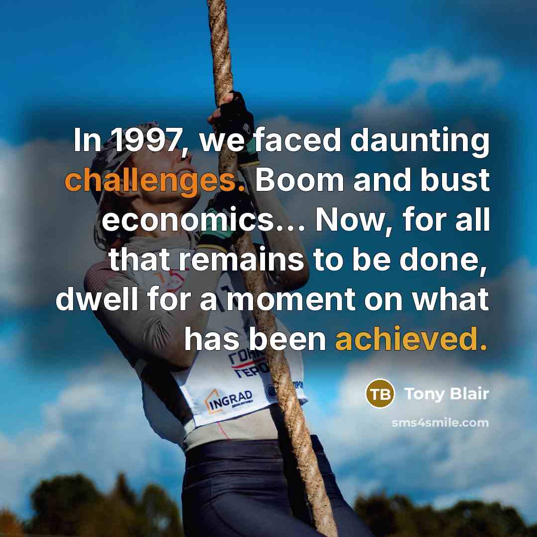 “In 1997, we faced daunting challenges. Boom and bust economics… Now, for all that remains to be done, dwell for a moment on what has been achieved.” quote by Tony Blair