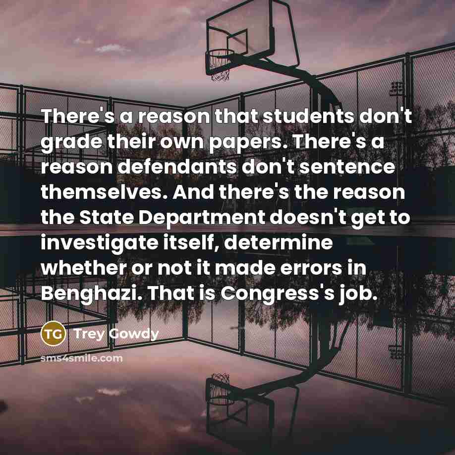 “There's a reason that students don't grade their own papers. There's a reason defendants don't sentence themselves. And there's the reason the State Department doesn't get to investigate itself, determine whether or not it made errors in Benghazi. That is Congress's job.” quote by Trey Gowdy