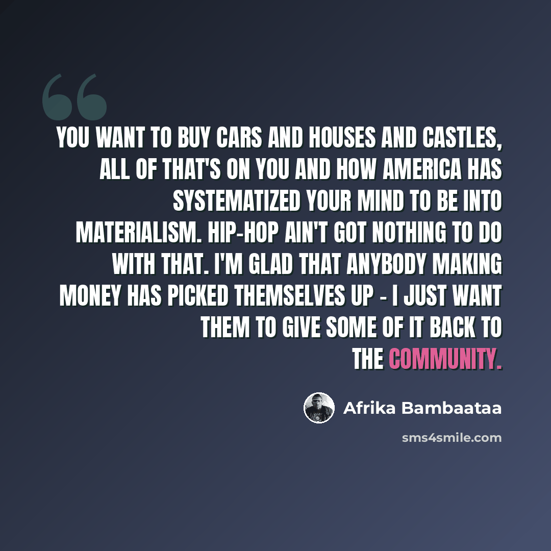 “You want to buy cars and houses and castles, all of that's on you and how America has systematized your mind to be into materialism. Hip-hop ain't got nothing to do with that. I'm glad that anybody making money has picked themselves up - I just want them to give some of it back to the community.” quote by Afrika Bambaataa