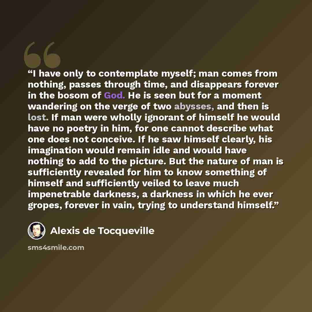 “I have only to contemplate myself; man comes from nothing, passes through time, and disappears forever in the bosom of God. He is seen but for a moment wandering on the verge of two abysses, and then is lost. If man were wholly ignorant of himself he would have no poetry in him, for one cannot…” quote by Alexis de Tocqueville