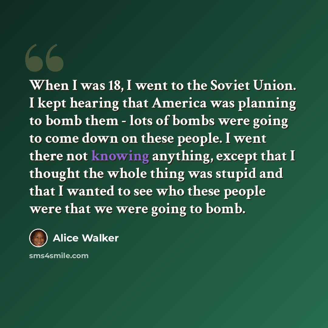 “When I was 18, I went to the Soviet Union. I kept hearing that America was planning to bomb them - lots of bombs were going to come down on these people. I went there not knowing anything, except that I thought the whole thing was stupid and that I wanted to see who these people were that we were…” quote by Alice Walker