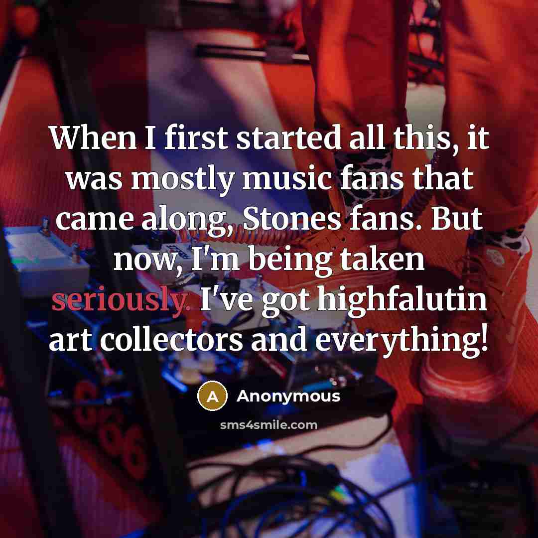 “When I first started all this, it was mostly music fans that came along, Stones fans. But now, I'm being taken seriously. I've got highfalutin art collectors and everything!” quote by Anonymous