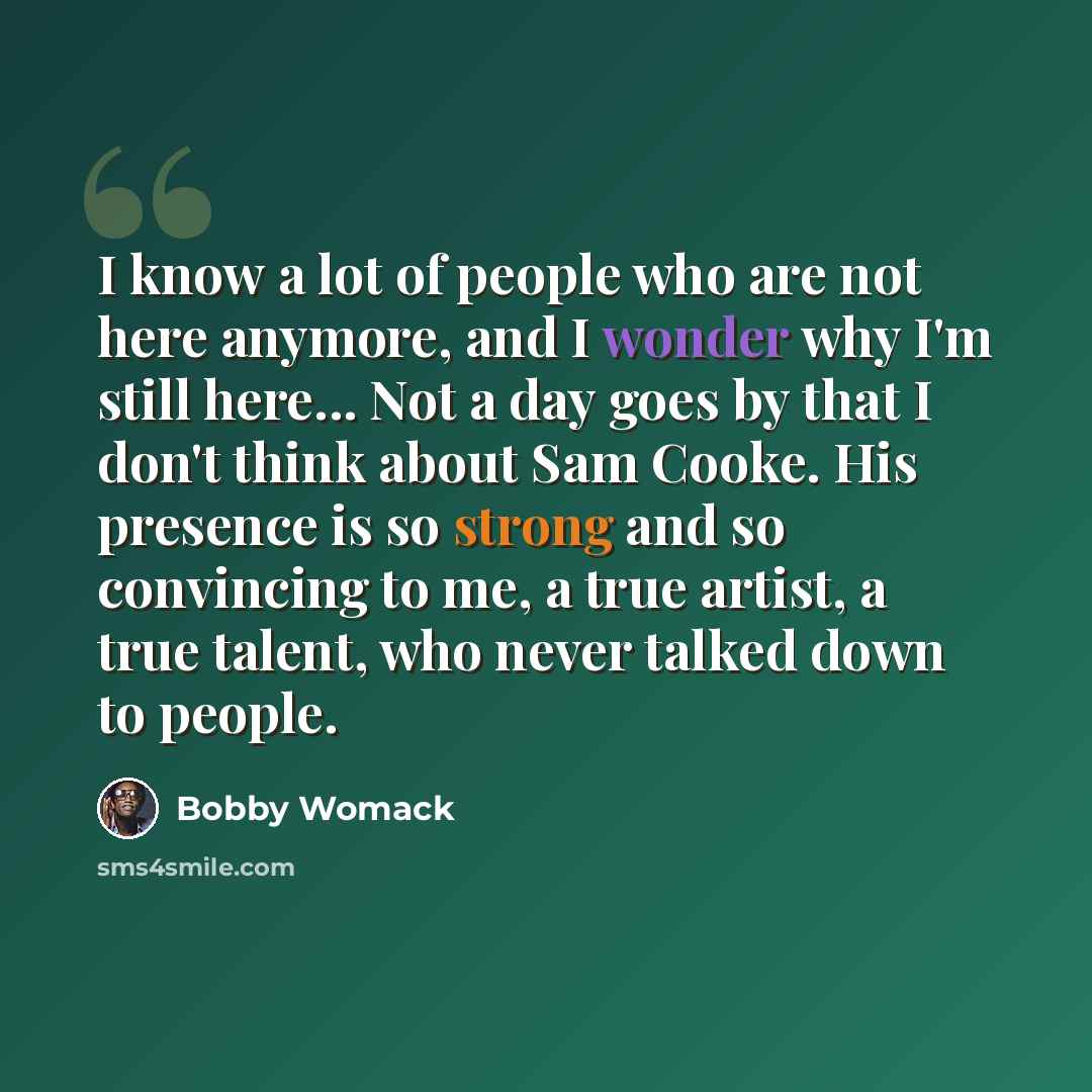 “I know a lot of people who are not here anymore, and I wonder why I'm still here... Not a day goes by that I don't think about Sam Cooke. His presence is so strong and so convincing to me, a true artist, a true talent, who never talked down to people.” quote by Bobby Womack