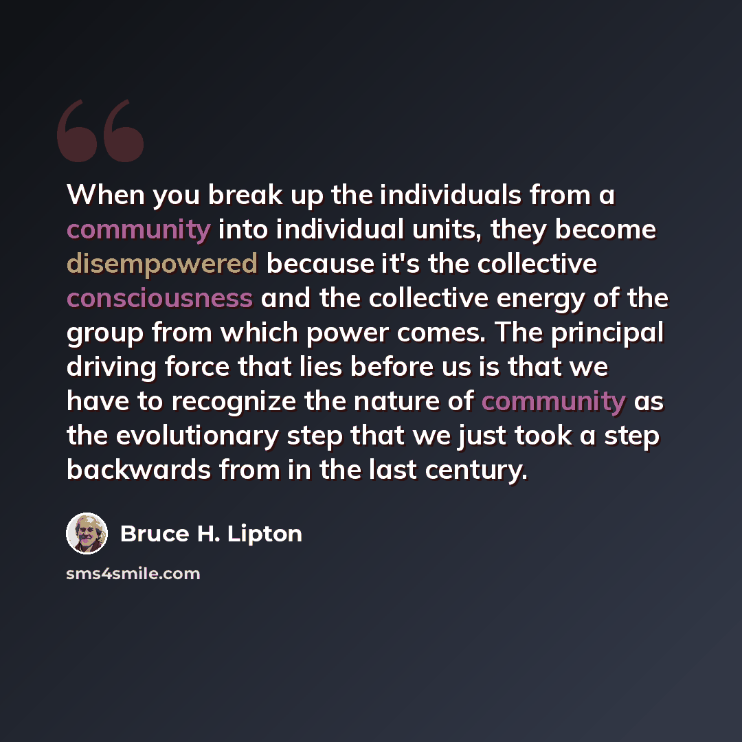 “When you break up the individuals from a community into individual units, they become disempowered because it's the collective consciousness and the collective energy of the group from which power comes. The principal driving force that lies before us is that we have to recognize the nature of…” quote by Bruce H. Lipton