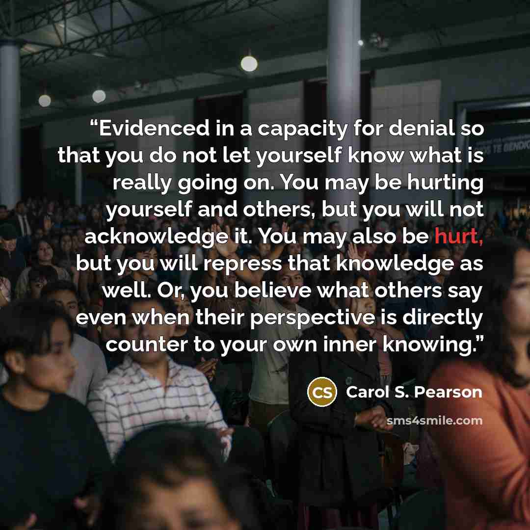 “Evidenced in a capacity for denial so that you do not let yourself know what is really going on. You may be hurting yourself and others, but you will not acknowledge it. You may also be hurt, but you will repress that knowledge as well. Or, you believe what others say even when their perspective…” quote by Carol S. Pearson