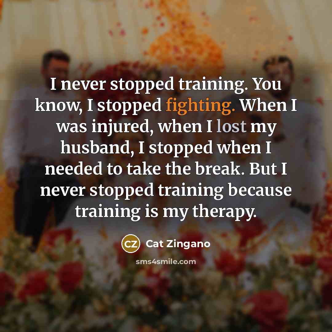 “I never stopped training. You know, I stopped fighting. When I was injured, when I lost my husband, I stopped when I needed to take the break. But I never stopped training because training is my therapy.” quote by Cat Zingano