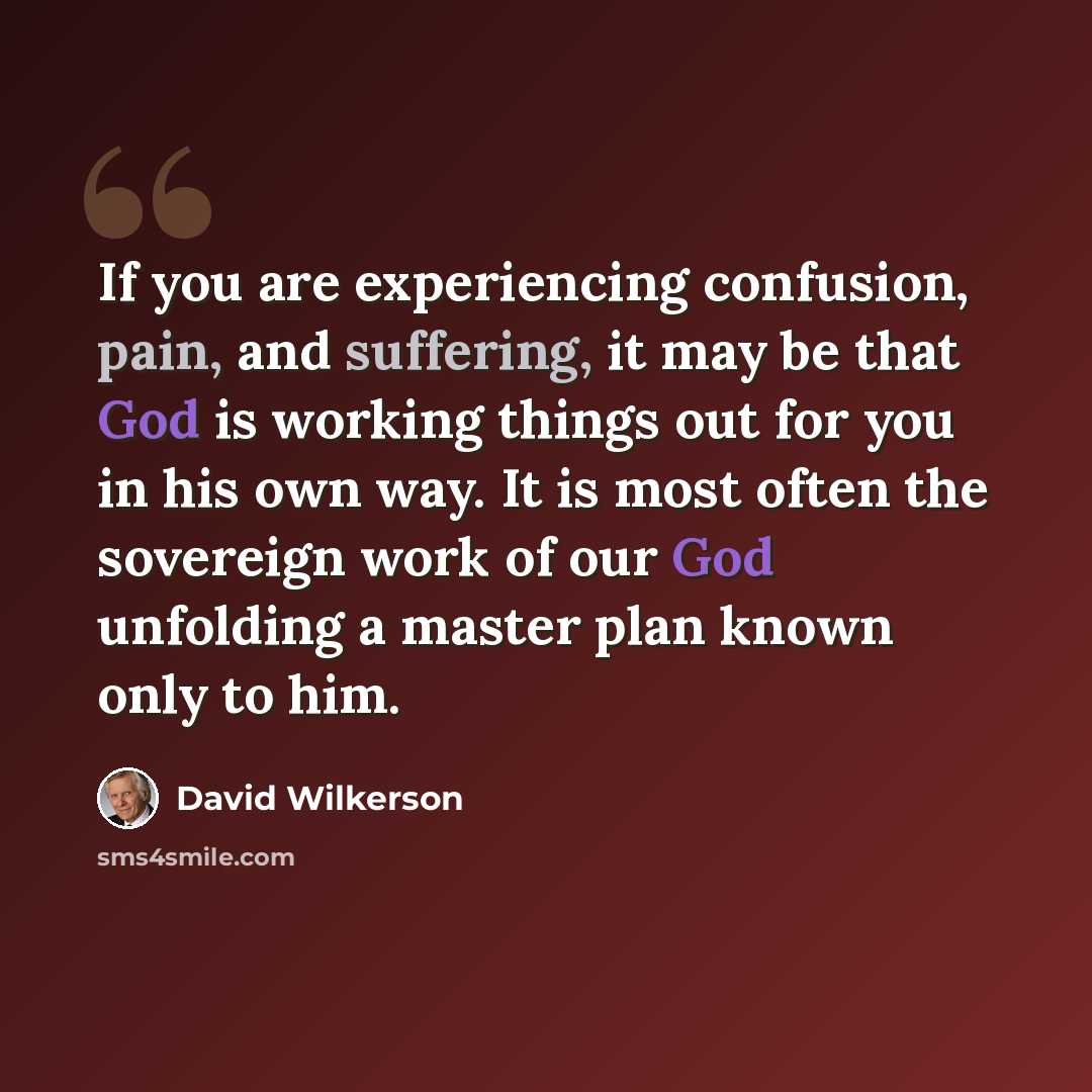 “If you are experiencing confusion, pain, and suffering, it may be that God is working things out for you in his own way. It is most often the sovereign work of our God unfolding a master plan known only to him.” quote by David Wilkerson