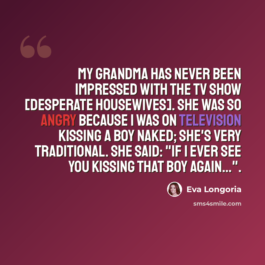 “My grandma has never been impressed with the TV show [Desperate Housewives]. She was so angry because I was on television kissing a boy naked; she's very traditional. She said: "If I ever see you kissing that boy again...".” quote by Eva Longoria