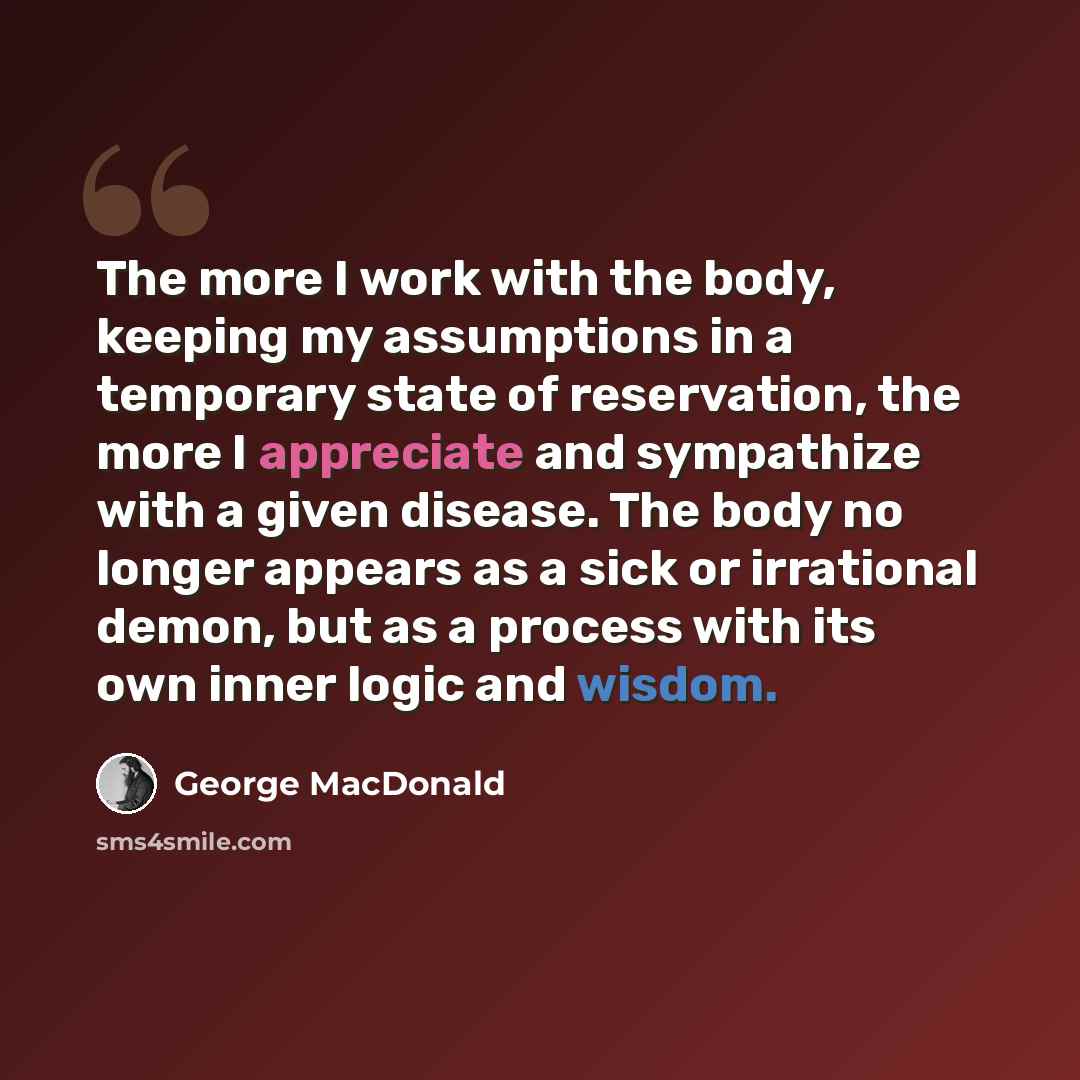 “The more I work with the body, keeping my assumptions in a temporary state of reservation, the more I appreciate and sympathize with a given disease. The body no longer appears as a sick or irrational demon, but as a process with its own inner logic and wisdom.” quote by George MacDonald