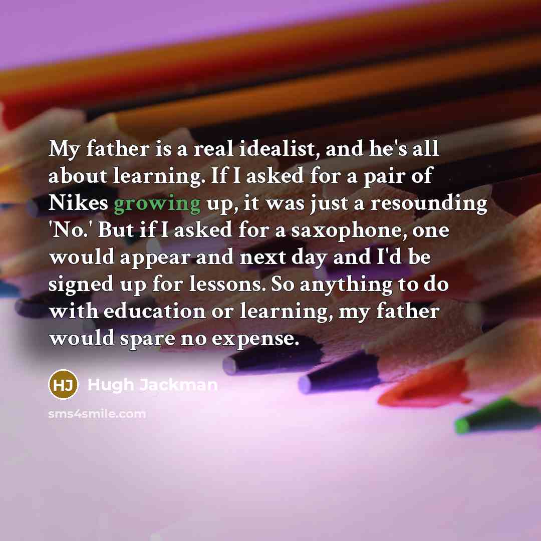 “My father is a real idealist, and he's all about learning. If I asked for a pair of Nikes growing up, it was just a resounding 'No.' But if I asked for a saxophone, one would appear and next day and I'd be signed up for lessons. So anything to do with education or learning, my father would spare…” quote by Hugh Jackman