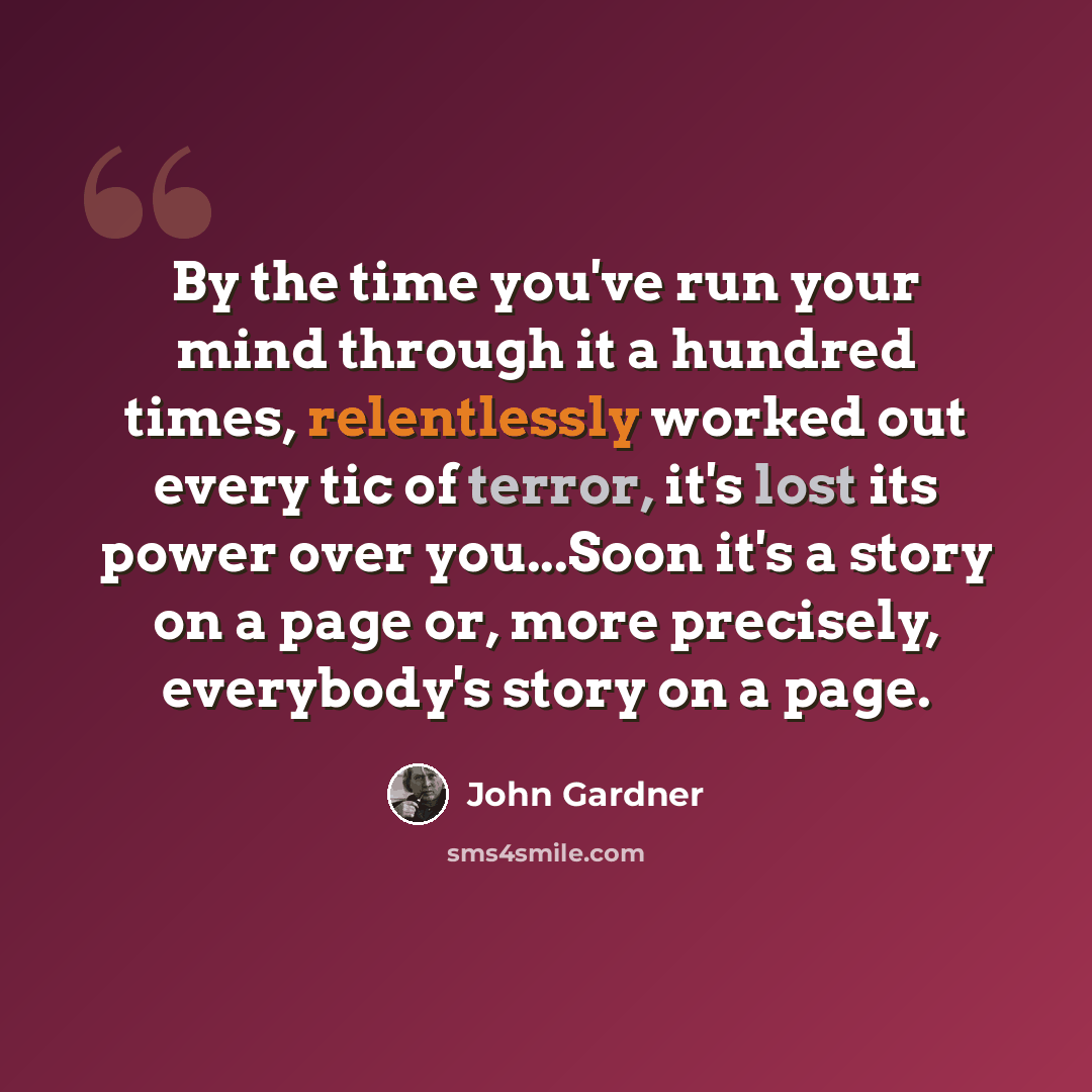 “By the time you've run your mind through it a hundred times, relentlessly worked out every tic of terror, it's lost its power over you...Soon it's a story on a page or, more precisely, everybody's story on a page.” quote by John Gardner