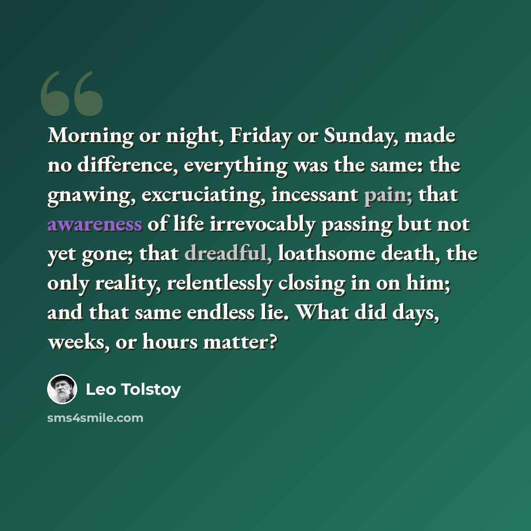 “Morning or night, Friday or Sunday, made no difference, everything was the same: the gnawing, excruciating, incessant pain; that awareness of life irrevocably passing but not yet gone; that dreadful, loathsome death, the only reality, relentlessly closing in on him; and that same endless lie. What…” quote by Leo Tolstoy