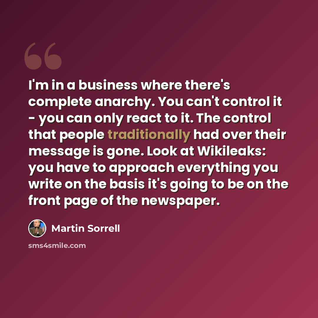 “I'm in a business where there's complete anarchy. You can't control it - you can only react to it. The control that people traditionally had over their message is gone. Look at Wikileaks: you have to approach everything you write on the basis it's going to be on the front page of the newspaper.” quote by Martin Sorrell