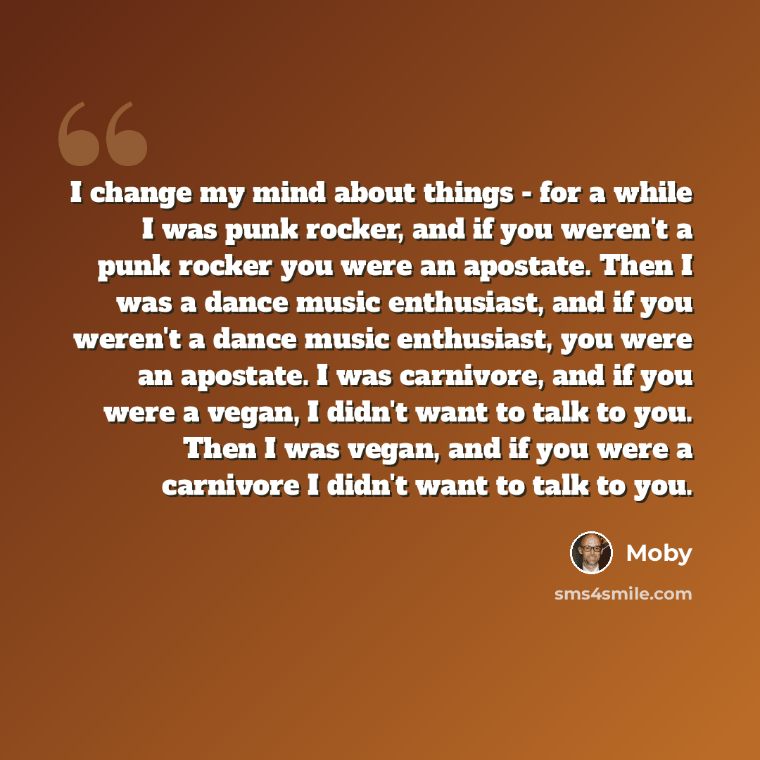 “I change my mind about things - for a while I was punk rocker, and if you weren't a punk rocker you were an apostate. Then I was a dance music enthusiast, and if you weren't a dance music enthusiast, you were an apostate. I was carnivore, and if you were a vegan, I didn't want to talk to you. Then…” quote by Moby