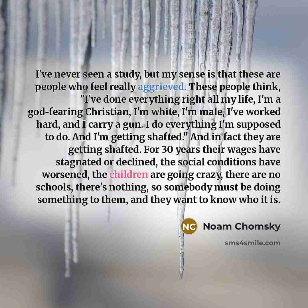 “I've never seen a study, but my sense is that these are people who feel really aggrieved. These people think, "I've done everything right all my life, I'm a god-fearing Christian, I'm white, I'm male, I've worked hard, and I carry a gun. I do everything I'm supposed to do. And I'm getting…” quote by Noam Chomsky