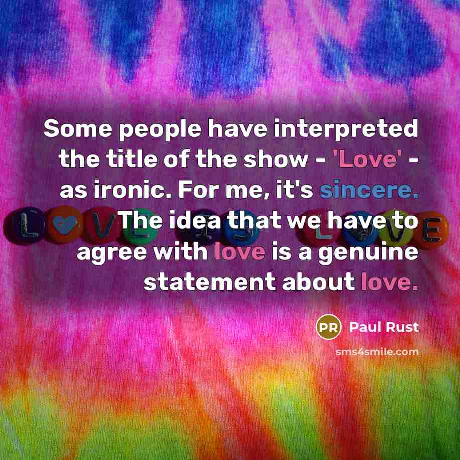 “Some people have interpreted the title of the show - 'Love' - as ironic. For me, it's sincere. The idea that we have to agree with love is a genuine statement about love.” quote by Paul Rust