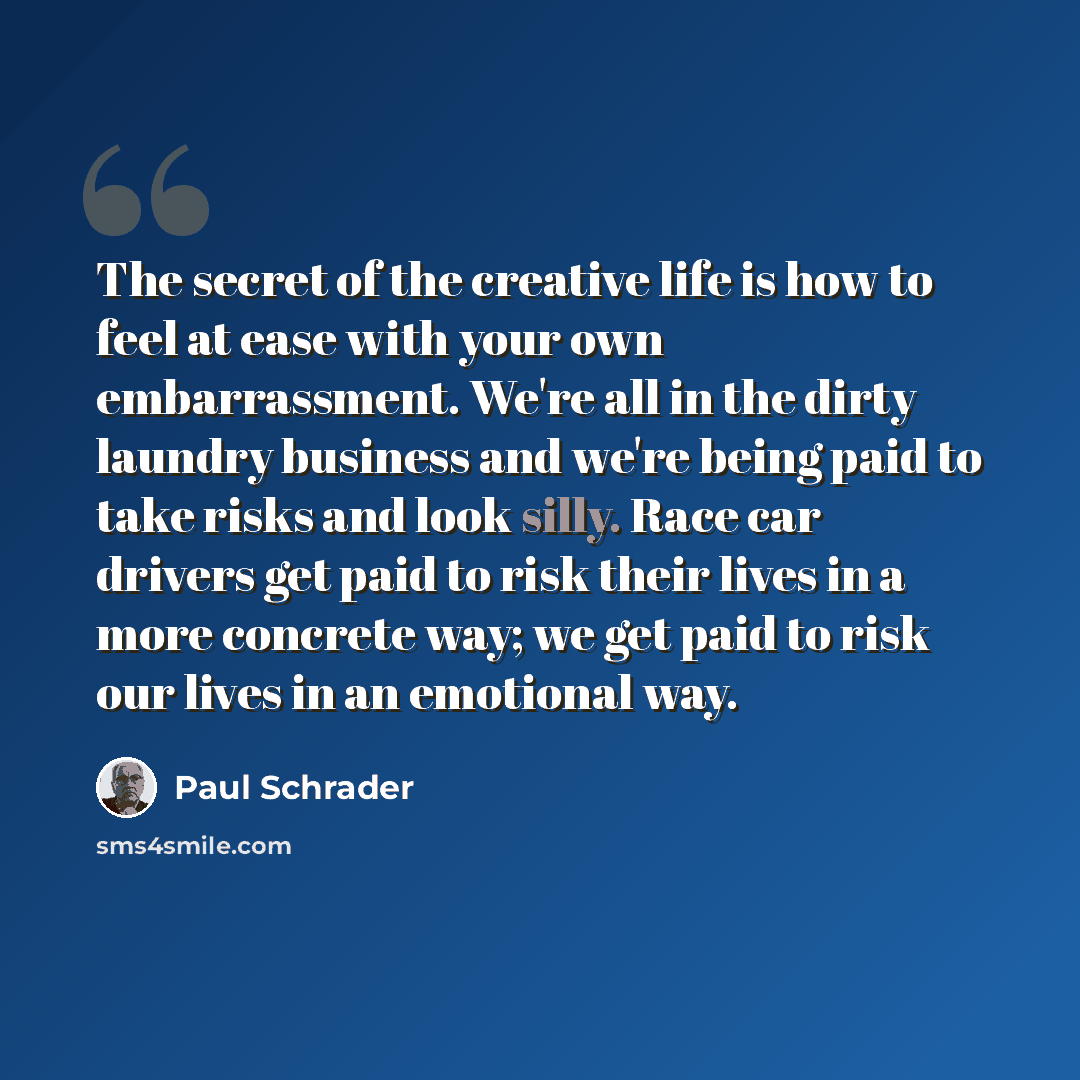 “The secret of the creative life is how to feel at ease with your own embarrassment. We're all in the dirty laundry business and we're being paid to take risks and look silly. Race car drivers get paid to risk their lives in a more concrete way; we get paid to risk our lives in an emotional way.” quote by Paul Schrader