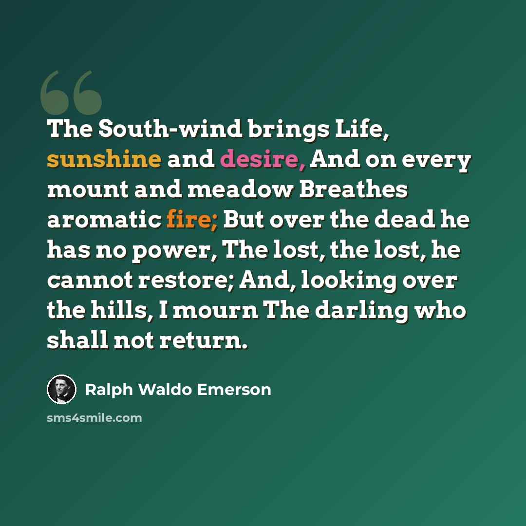 “The South-wind brings Life, sunshine and desire, And on every mount and meadow Breathes aromatic fire; But over the dead he has no power, The lost, the lost, he cannot restore; And, looking over the hills, I mourn The darling who shall not return.” quote by Ralph Waldo Emerson