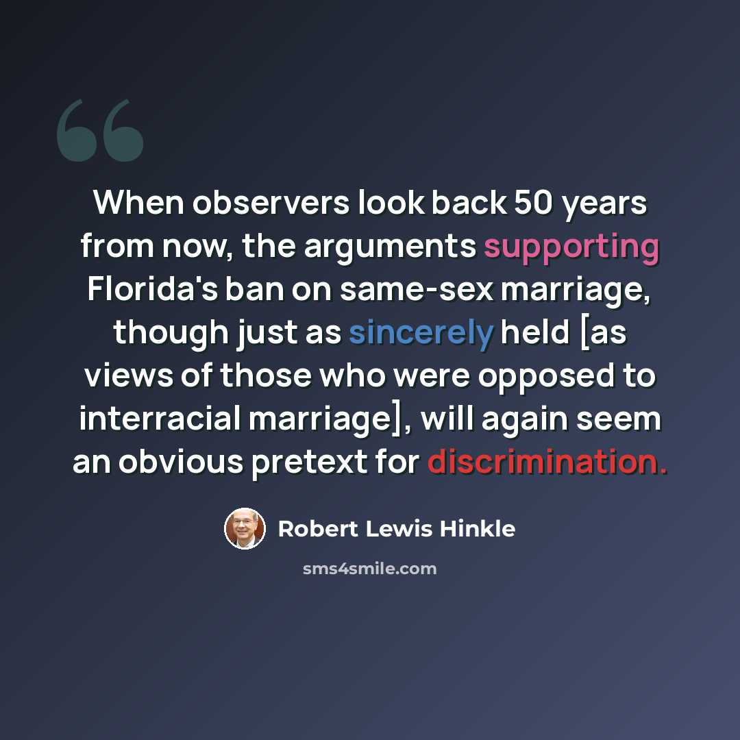 “When observers look back 50 years from now, the arguments supporting Florida's ban on same-sex marriage, though just as sincerely held [as views of those who were opposed to interracial marriage], will again seem an obvious pretext for discrimination.” quote by Robert Lewis Hinkle
