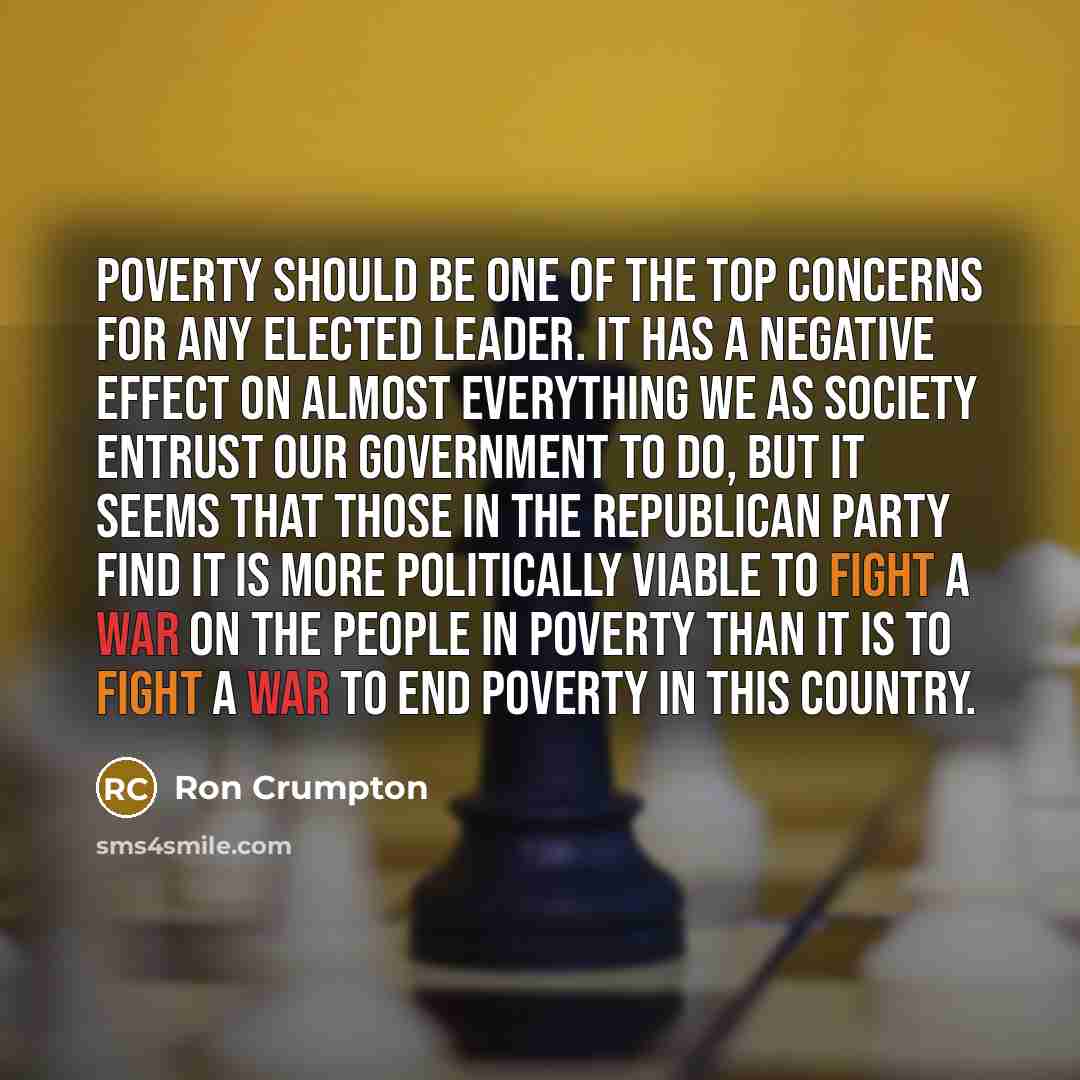 “Poverty should be one of the top concerns for any elected leader. It has a negative effect on almost everything we as society entrust our government to do, but it seems that those in the Republican Party find it is more politically viable to fight a war on the people in poverty than it is to fight…” quote by Ron Crumpton