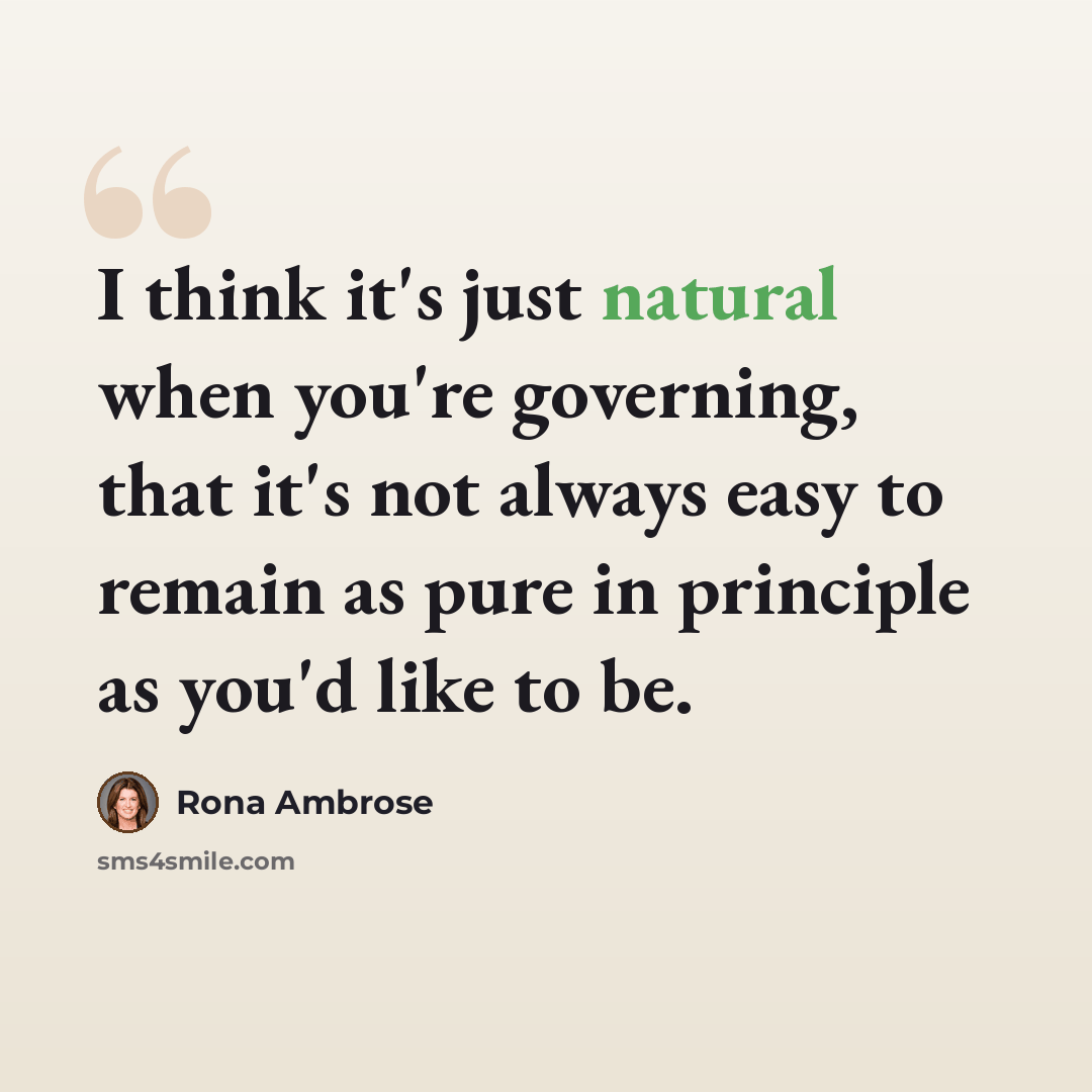 “I think it's just natural when you're governing, that it's not always easy to remain as pure in principle as you'd like to be.” quote by Rona Ambrose