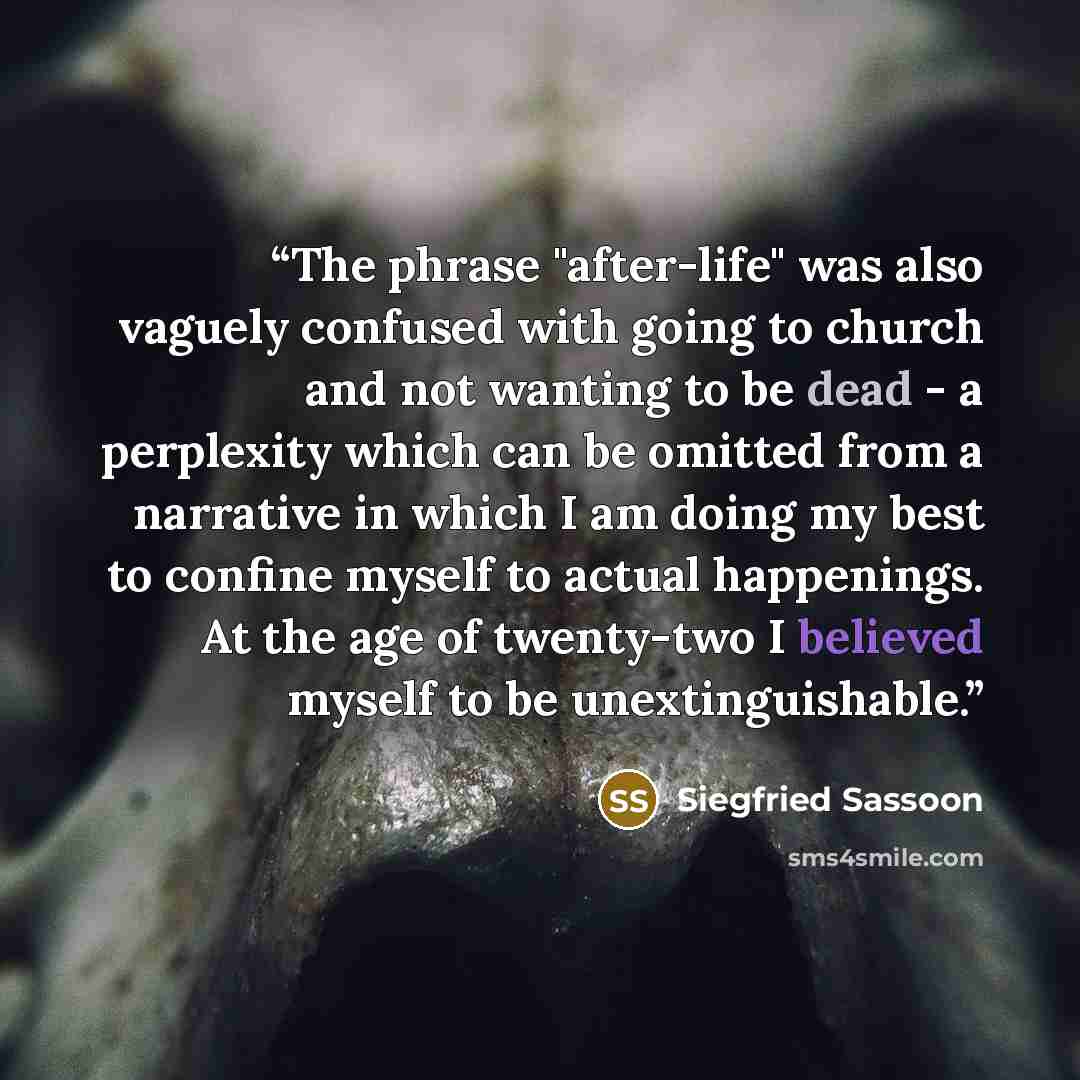 “The phrase "after-life" was also vaguely confused with going to church and not wanting to be dead - a perplexity which can be omitted from a narrative in which I am doing my best to confine myself to actual happenings. At the age of twenty-two I believed myself to be unextinguishable.” quote by Siegfried Sassoon