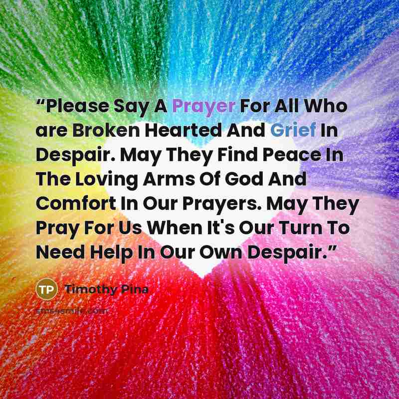 “Please Say A Prayer For All Who are Broken Hearted And Grief In Despair. May They Find Peace In The Loving Arms Of God And Comfort In Our Prayers. May They Pray For Us When It's Our Turn To Need Help In Our Own Despair.” quote by Timothy Pina
