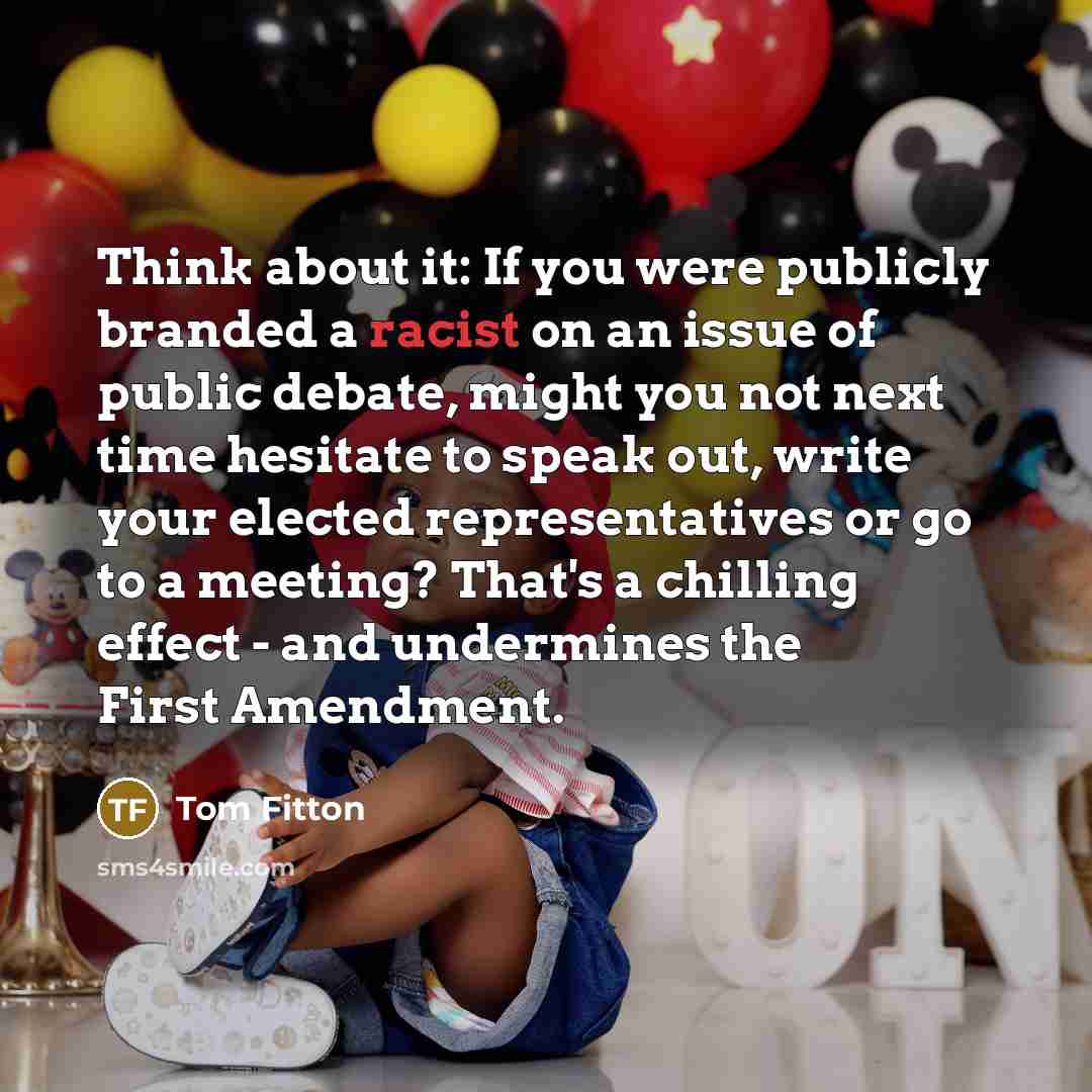 “Think about it: If you were publicly branded a racist on an issue of public debate, might you not next time hesitate to speak out, write your elected representatives or go to a meeting? That's a chilling effect - and undermines the First Amendment.” quote by Tom Fitton