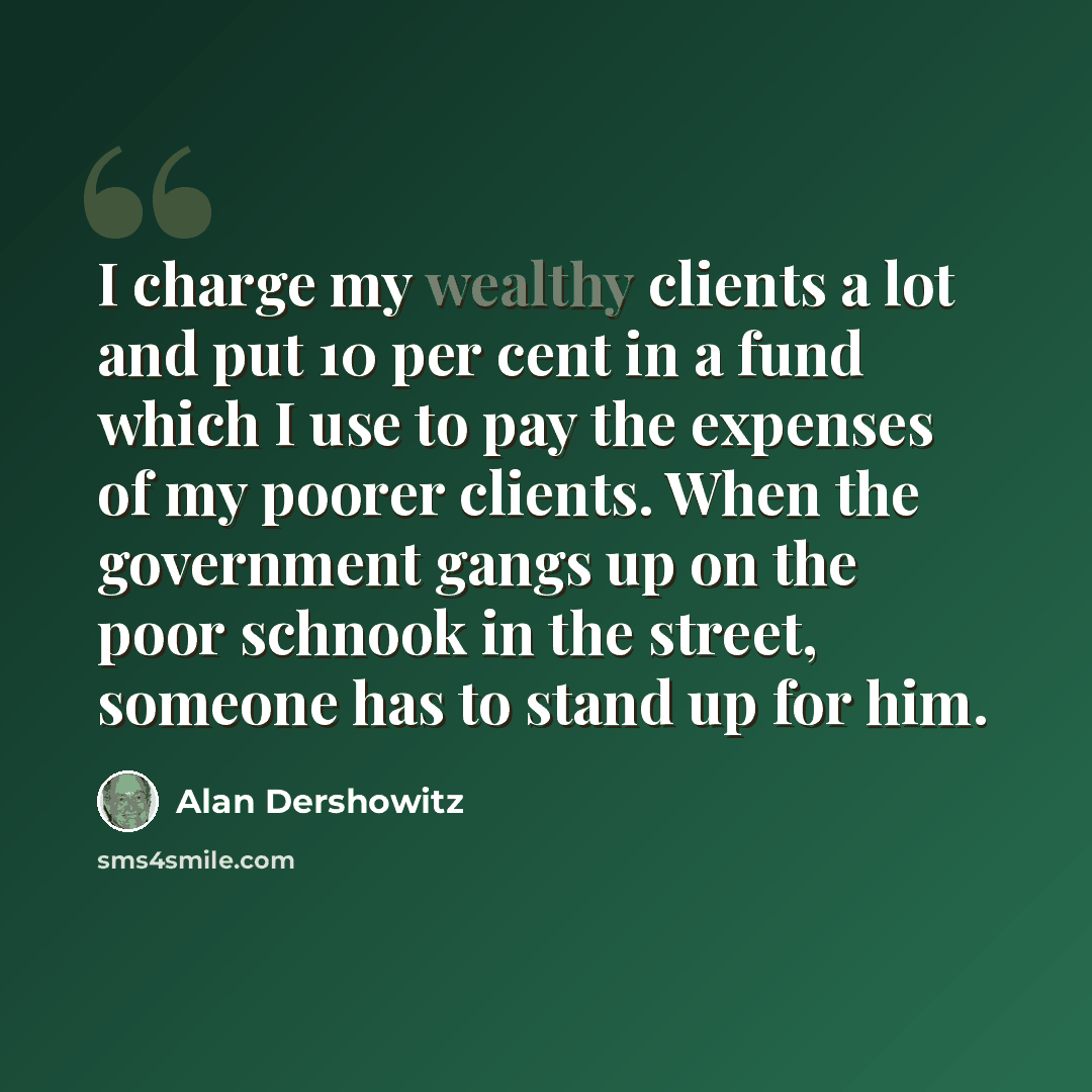 “I charge my wealthy clients a lot and put 10 per cent in a fund which I use to pay the expenses of my poorer clients. When the government gangs up on the poor schnook in the street, someone has to stand up for him.” quote by Alan Dershowitz