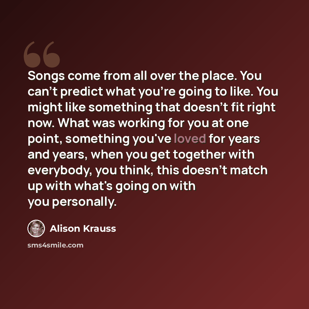 “Songs come from all over the place. You can't predict what you're going to like. You might like something that doesn't fit right now. What was working for you at one point, something you've loved for years and years, when you get together with everybody, you think, this doesn't match up with…” quote by Alison Krauss
