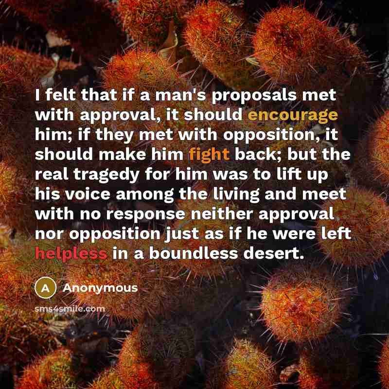 “I felt that if a man's proposals met with approval, it should encourage him; if they met with opposition, it should make him fight back; but the real tragedy for him was to lift up his voice among the living and meet with no response neither approval nor opposition just as if he were left helpless…” quote by Anonymous
