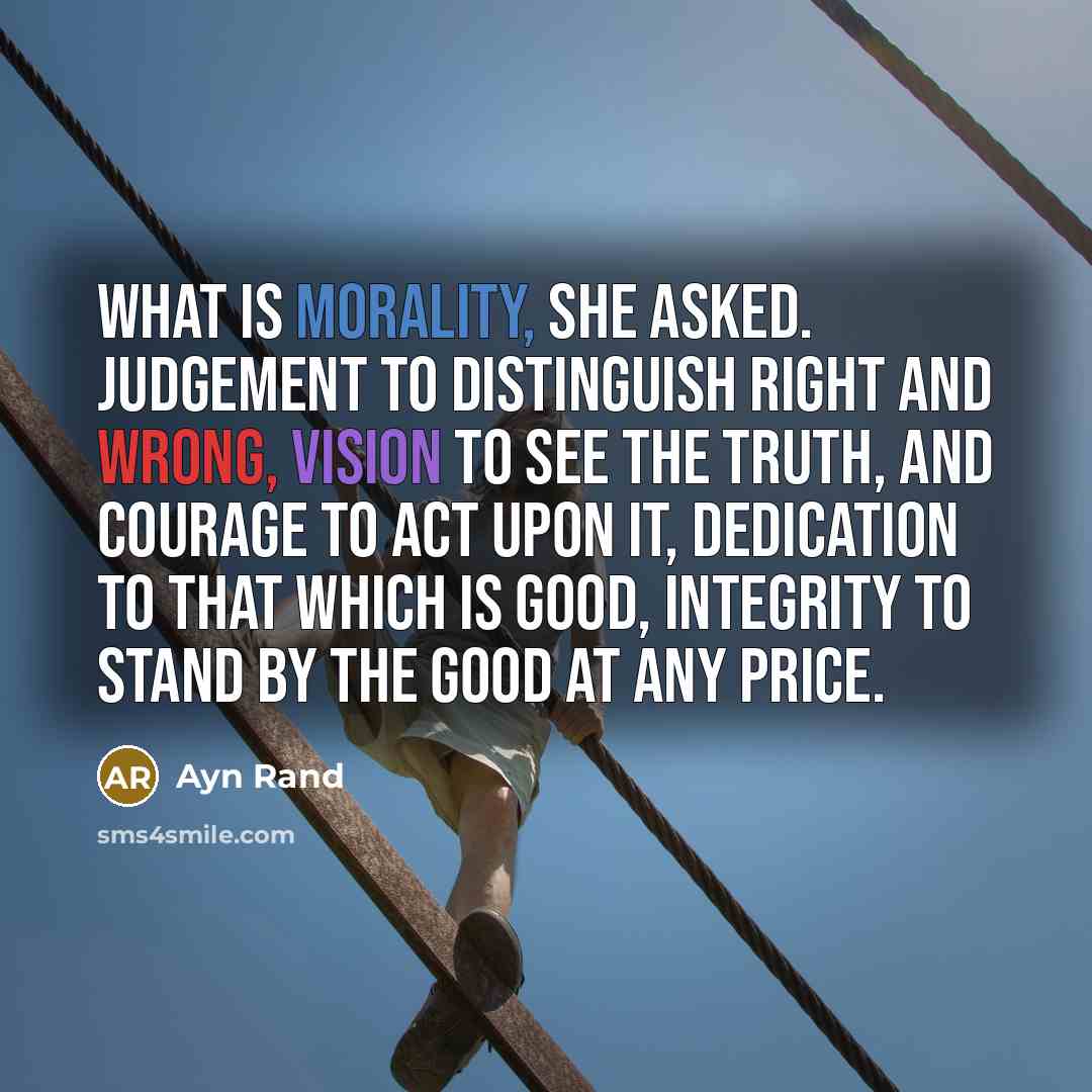 “What is morality, she asked. Judgement to distinguish right and wrong, vision to see the truth, and courage to act upon it, dedication to that which is good, integrity to stand by the good at any price.” quote by Ayn Rand