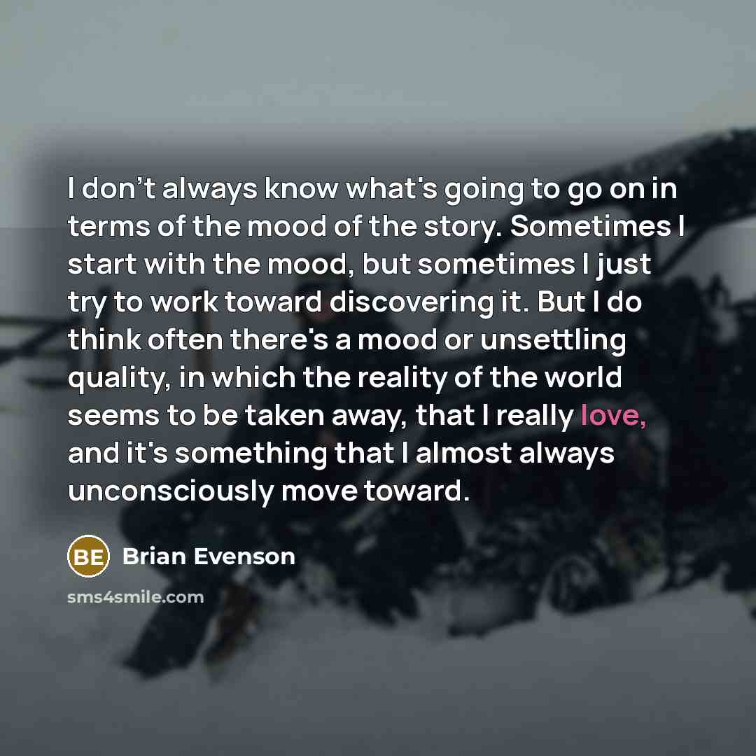 “I don't always know what's going to go on in terms of the mood of the story. Sometimes I start with the mood, but sometimes I just try to work toward discovering it. But I do think often there's a mood or unsettling quality, in which the reality of the world seems to be taken away, that I really…” quote by Brian Evenson