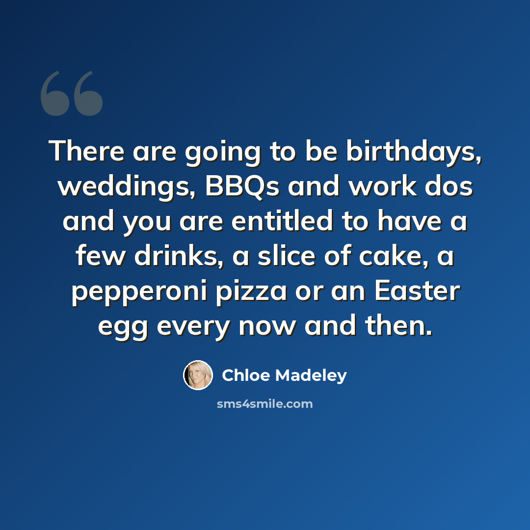 “There are going to be birthdays, weddings, BBQs and work dos and you are entitled to have a few drinks, a slice of cake, a pepperoni pizza or an Easter egg every now and then.” quote by Chloe Madeley