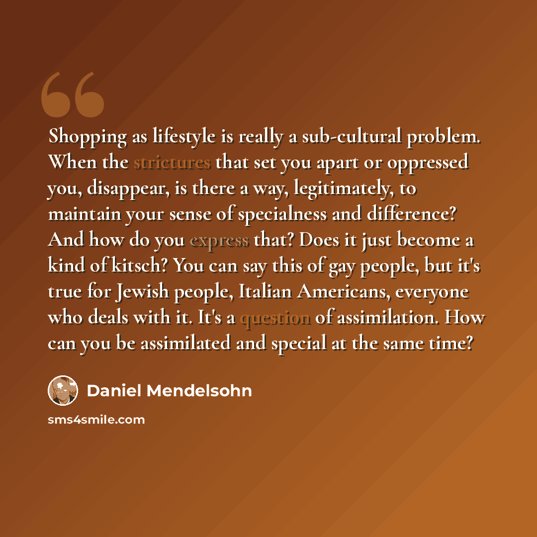 “Shopping as lifestyle is really a sub-cultural problem. When the strictures that set you apart or oppressed you, disappear, is there a way, legitimately, to maintain your sense of specialness and difference? And how do you express that? Does it just become a kind of kitsch? You can say this of gay…” quote by Daniel Mendelsohn
