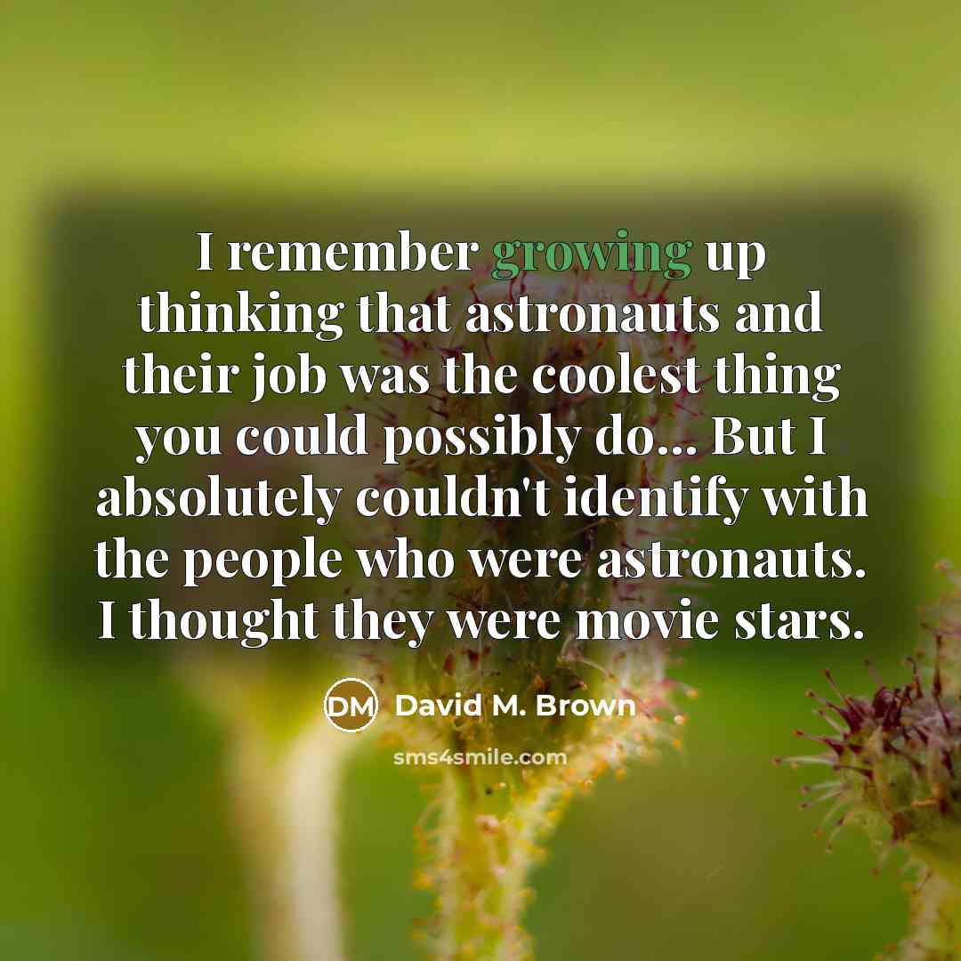 “I remember growing up thinking that astronauts and their job was the coolest thing you could possibly do... But I absolutely couldn't identify with the people who were astronauts. I thought they were movie stars.” quote by David M. Brown
