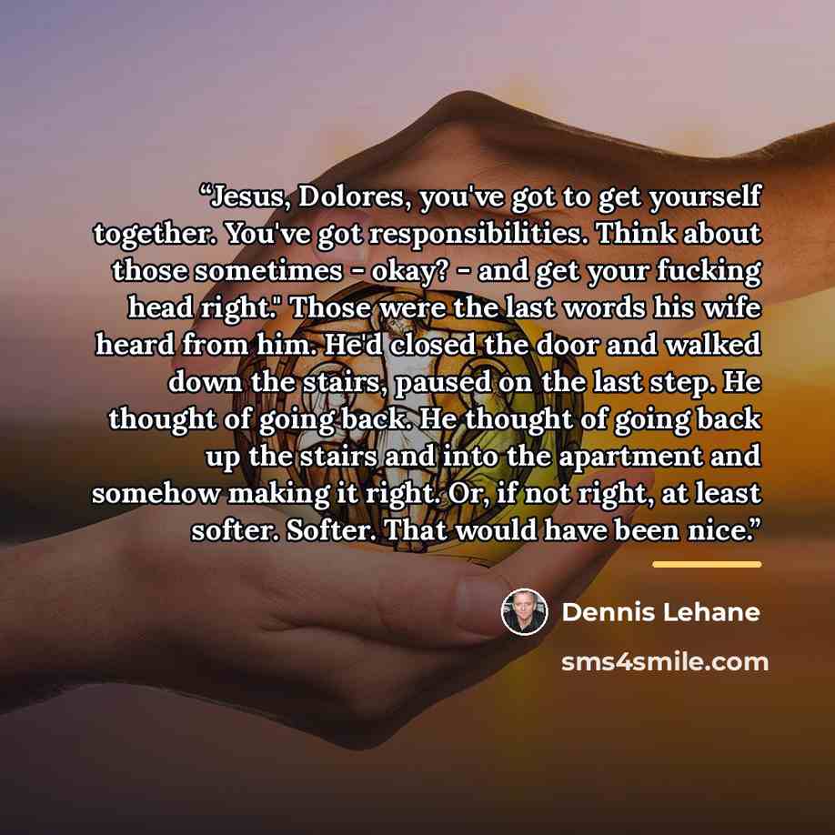 “Jesus, Dolores, you've got to get yourself together. You've got responsibilities. Think about those sometimes - okay? - and get your fucking head right." Those were the last words his wife heard from him. He'd closed the door and walked down the stairs, paused on the last step. He thought of going…” quote by Dennis Lehane