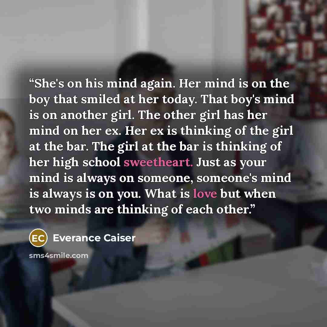 “She's on his mind again. Her mind is on the boy that smiled at her today. That boy's mind is on another girl. The other girl has her mind on her ex. Her ex is thinking of the girl at the bar. The girl at the bar is thinking of her high school sweetheart. Just as your mind is always on someone…” quote by Everance Caiser