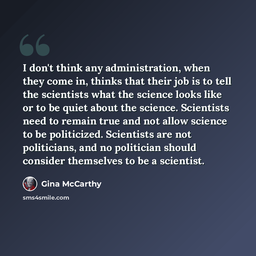 “I don't think any administration, when they come in, thinks that their job is to tell the scientists what the science looks like or to be quiet about the science. Scientists need to remain true and not allow science to be politicized. Scientists are not politicians, and no politician should…” quote by Gina McCarthy