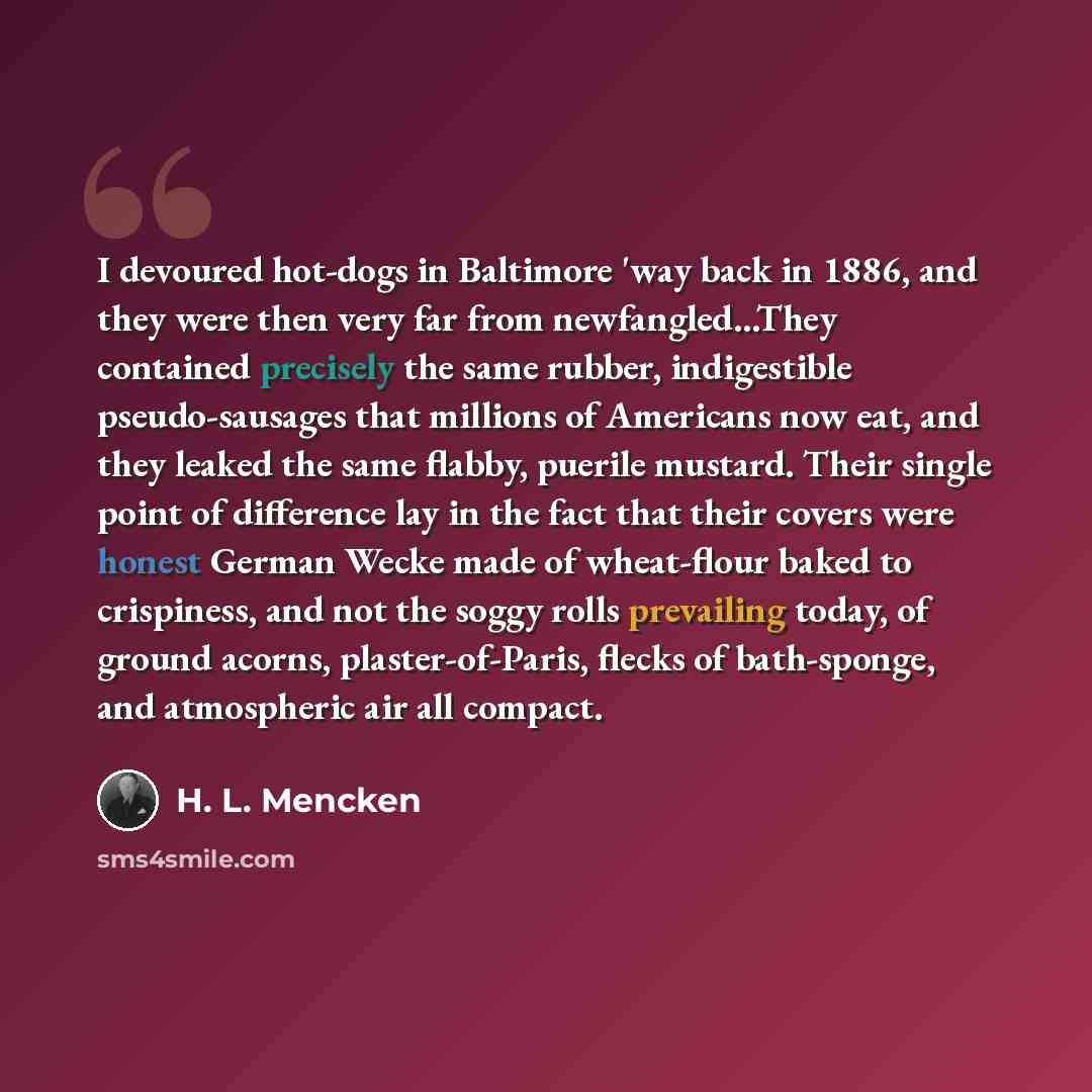 “I devoured hot-dogs in Baltimore 'way back in 1886, and they were then very far from newfangled...They contained precisely the same rubber, indigestible pseudo-sausages that millions of Americans now eat, and they leaked the same flabby, puerile mustard. Their single point of difference lay in the…” quote by H. L. Mencken