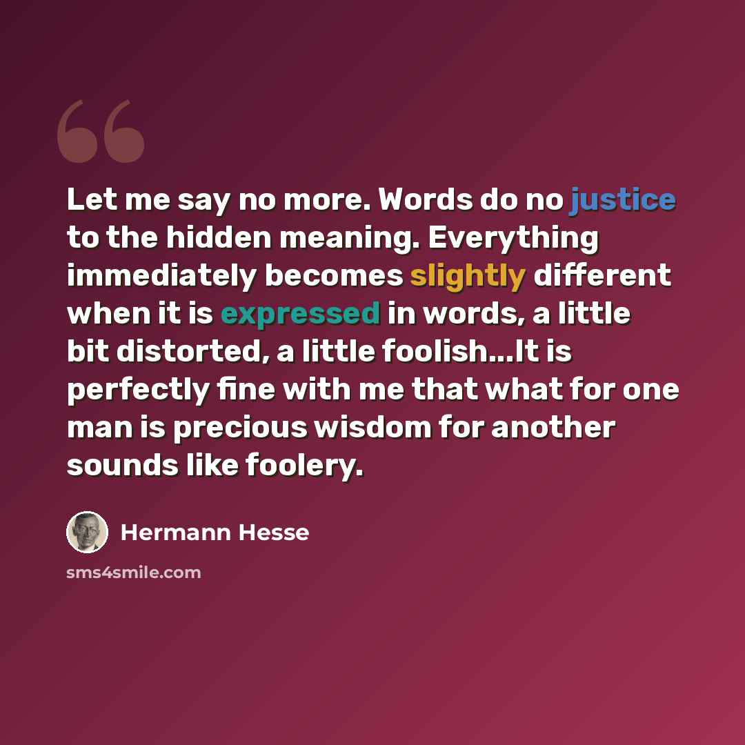 “Let me say no more. Words do no justice to the hidden meaning. Everything immediately becomes slightly different when it is expressed in words, a little bit distorted, a little foolish...It is perfectly fine with me that what for one man is precious wisdom for another sounds like foolery.” quote by Hermann Hesse