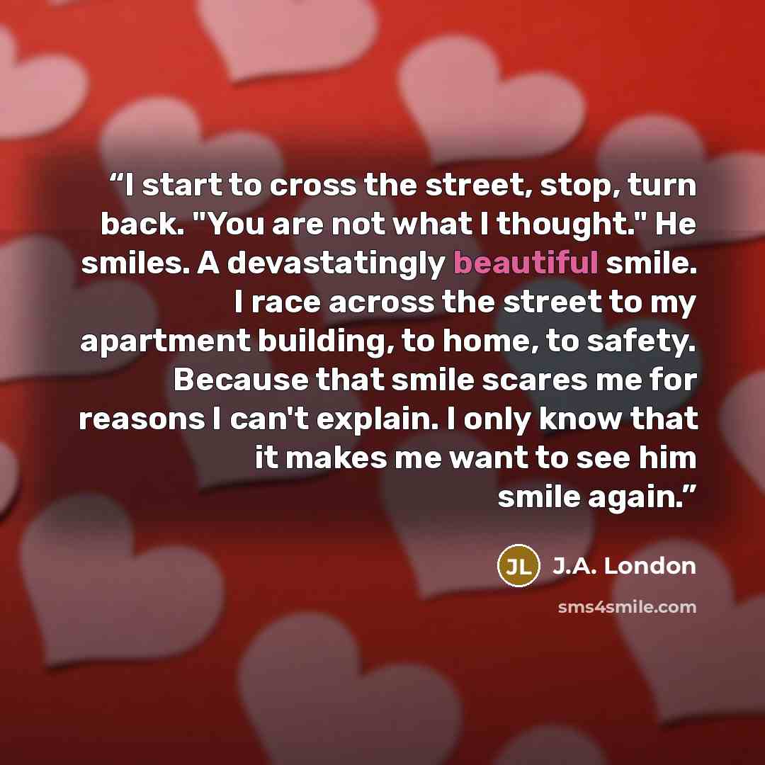 “I start to cross the street, stop, turn back. "You are not what I thought." He smiles. A devastatingly beautiful smile. I race across the street to my apartment building, to home, to safety. Because that smile scares me for reasons I can't explain. I only know that it makes me want to see him…” quote by J.A. London