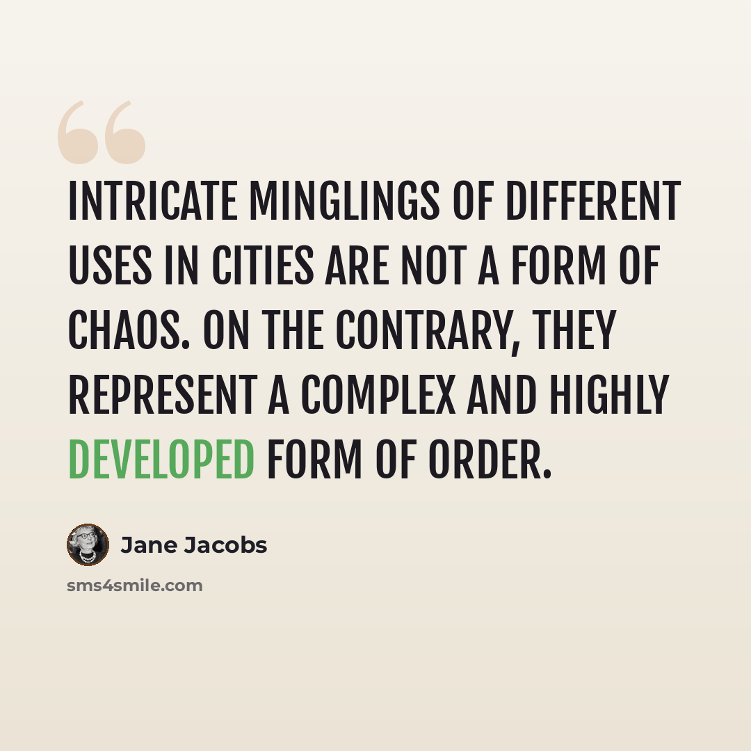 “Intricate minglings of different uses in cities are not a form of chaos. On the contrary, they represent a complex and highly developed form of order.” quote by Jane Jacobs