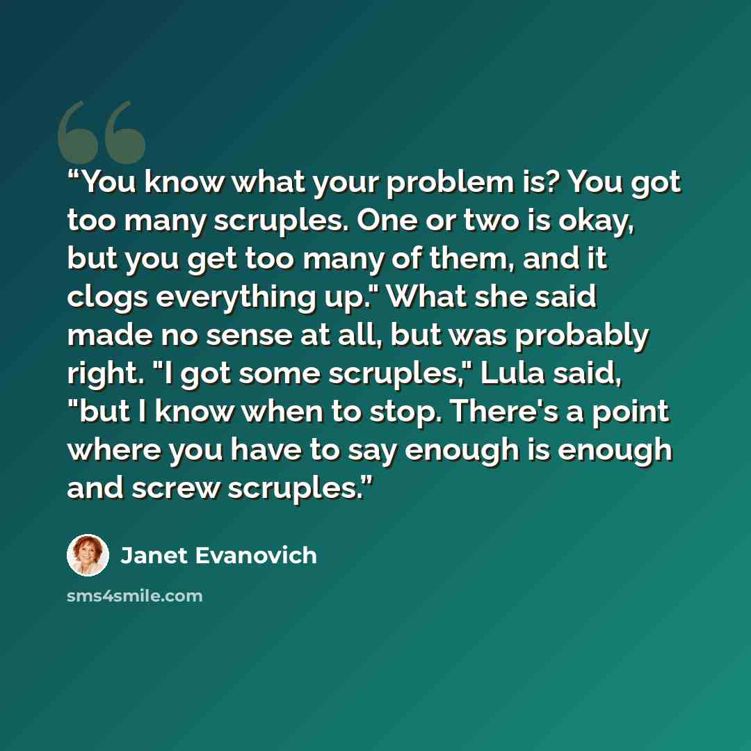 “You know what your problem is? You got too many scruples. One or two is okay, but you get too many of them, and it clogs everything up." What she said made no sense at all, but was probably right. "I got some scruples," Lula said, "but I know when to stop. There's a point where you have to say…” quote by Janet Evanovich