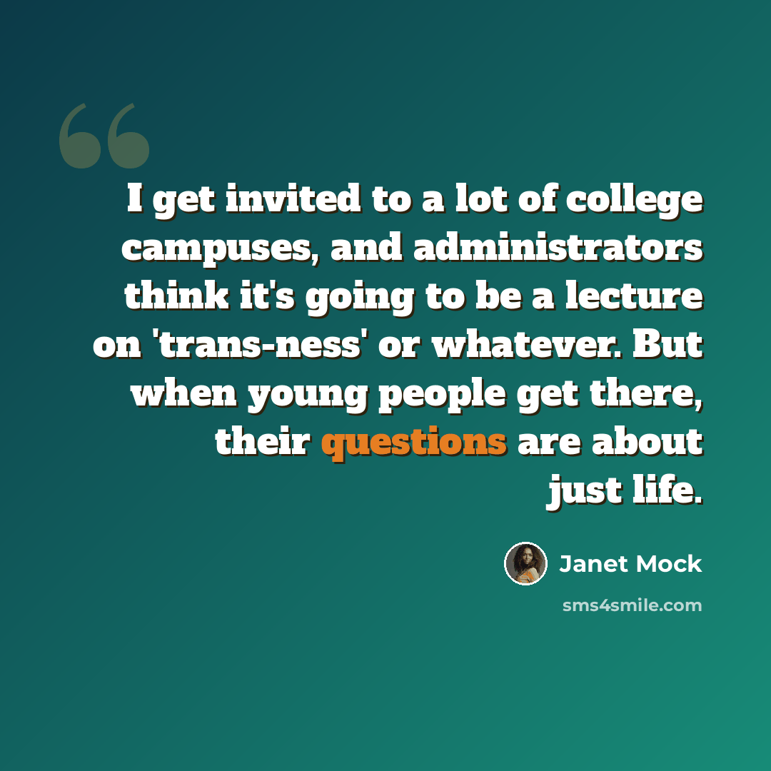 “I get invited to a lot of college campuses, and administrators think it's going to be a lecture on 'trans-ness' or whatever. But when young people get there, their questions are about just life.” quote by Janet Mock