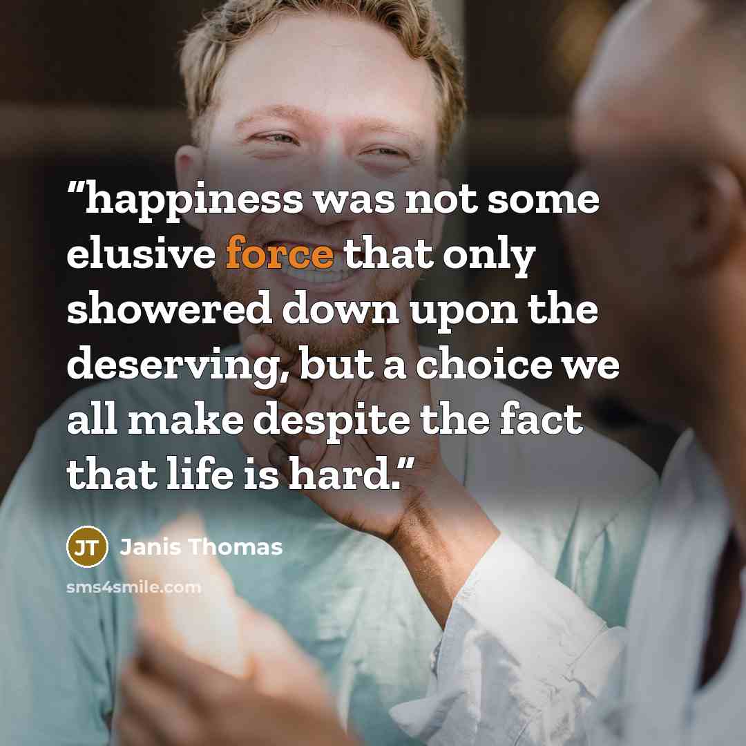 “happiness was not some elusive force that only showered down upon the deserving, but a choice we all make despite the fact that life is hard.” quote by Janis Thomas