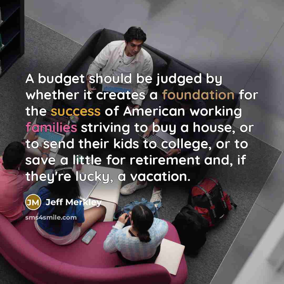 “A budget should be judged by whether it creates a foundation for the success of American working families striving to buy a house, or to send their kids to college, or to save a little for retirement and, if they're lucky, a vacation.” quote by Jeff Merkley