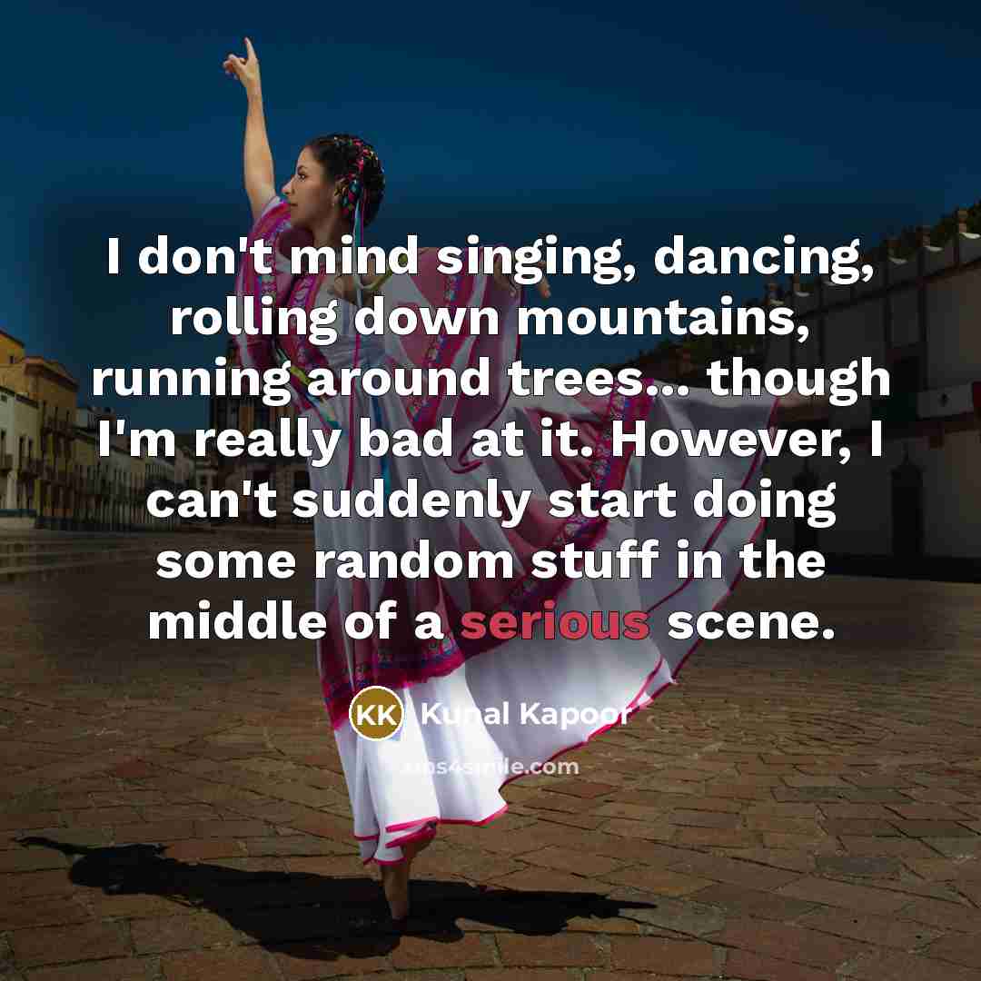 “I don't mind singing, dancing, rolling down mountains, running around trees... though I'm really bad at it. However, I can't suddenly start doing some random stuff in the middle of a serious scene.” quote by Kunal Kapoor